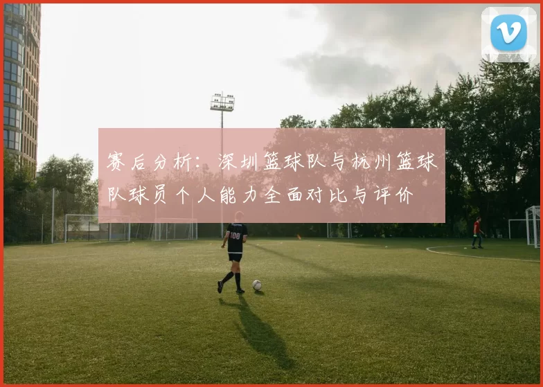赛后分析：深圳篮球队与杭州篮球队球员个人能力全面对比与评价