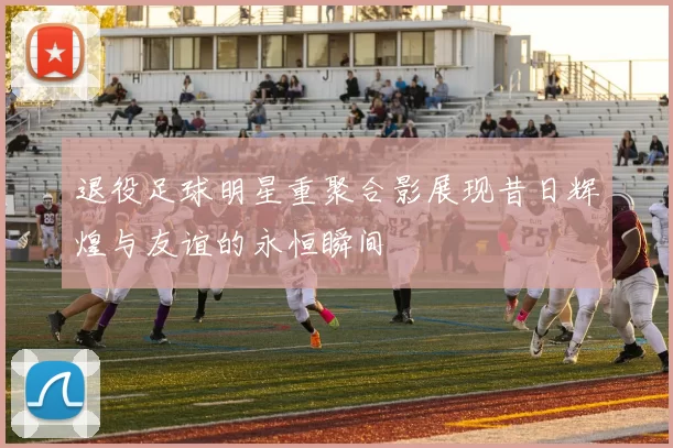 退役足球明星重聚合影展现昔日辉煌与友谊的永恒瞬间