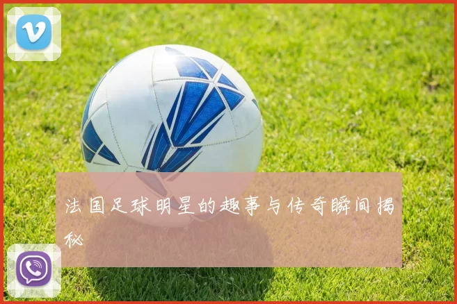法国足球明星的趣事与传奇瞬间揭秘