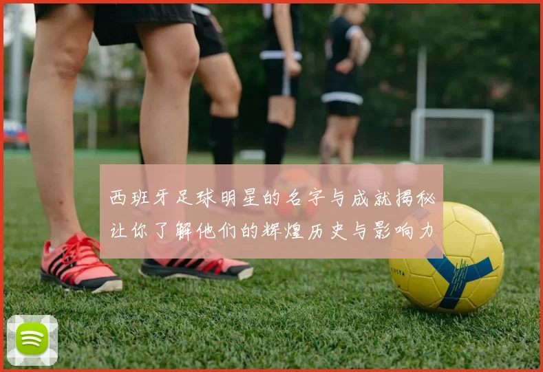 西班牙足球明星的名字与成就揭秘让你了解他们的辉煌历史与影响力