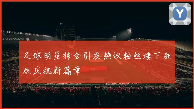 足球明星转会引发热议粉丝楼下狂欢庆祝新篇章