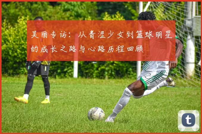 吴丽专访：从青涩少女到篮球明星的成长之路与心路历程回顾