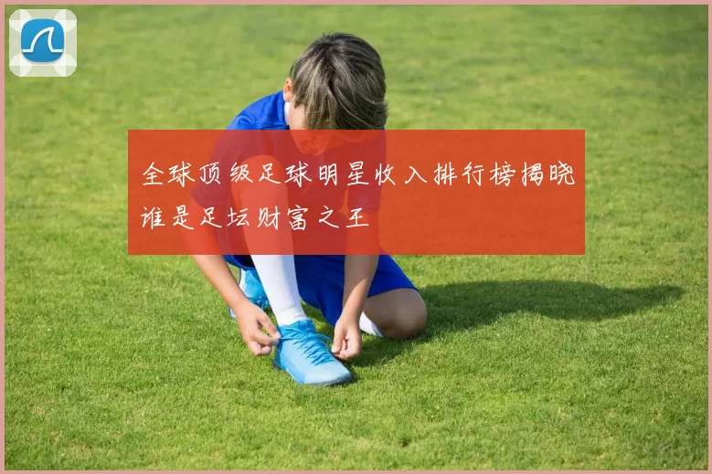 全球顶级足球明星收入排行榜揭晓谁是足坛财富之王