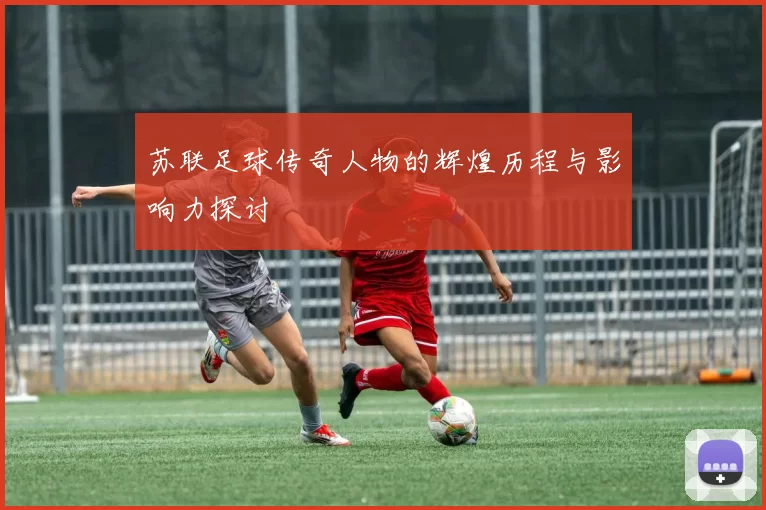 苏联足球传奇人物的辉煌历程与影响力探讨